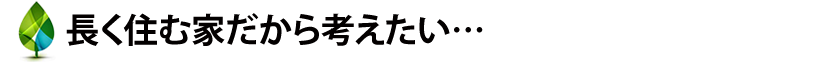 長く住む家だから考えたい…