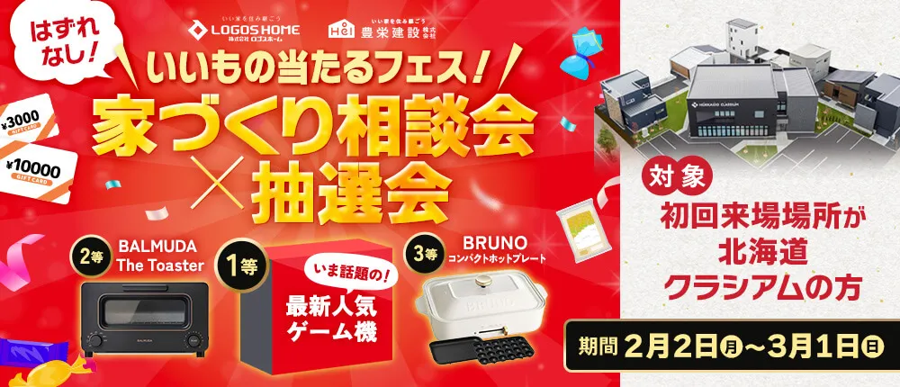 はずれなし！いいもの当たるフェス！家づくり相談会×抽選会 期間：2月2日（月）〜3月1日（日） 対象：初回来場場所が北海道クラシアムの方