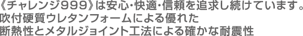 《チャレンジ999》は安心・快適・信頼を追求し続けています。吹付硬質ウレタンフォームによる優れた断熱性とメタルジョイント工法による確かな耐震性