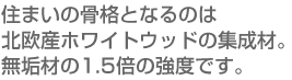 住まいの骨格となるのは北欧産ホワイトウッドの集成材。無垢材の1.5倍の強度です。