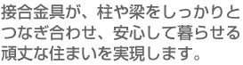 接合金具が、柱や梁をしっかりとつなぎ合わせ、安心して暮らせる頑丈な住まいを実現します。