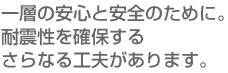 一層の安心と安全のために。耐震性を確保するさらなる工夫があります